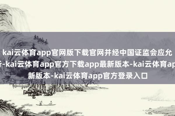 kai云体育app官网版下载官网并经中国证监会应允注册后方可执行-kai云体育app官方下载app最新版本-kai云体育app官方登录入口