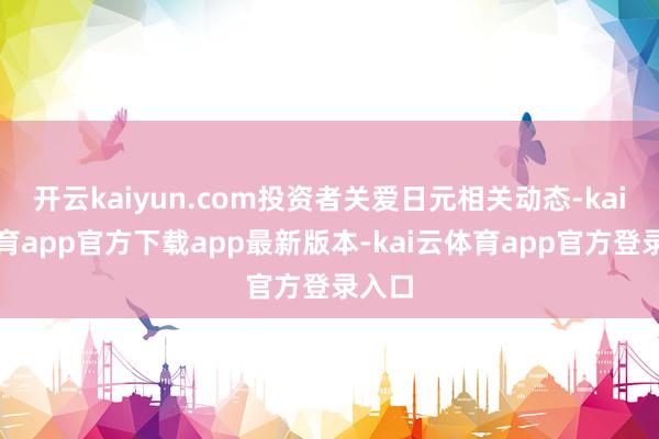 开云kaiyun.com投资者关爱日元相关动态-kai云体育app官方下载app最新版本-kai云体育app官方登录入口