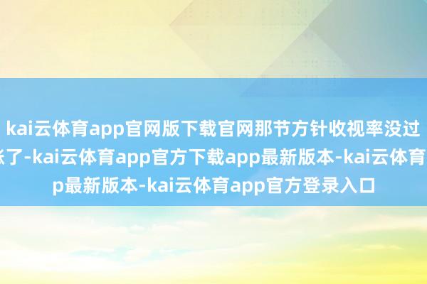 kai云体育app官网版下载官网那节方针收视率没过多永劫辰就往高涨了-kai云体育app官方下载app最新版本-kai云体育app官方登录入口