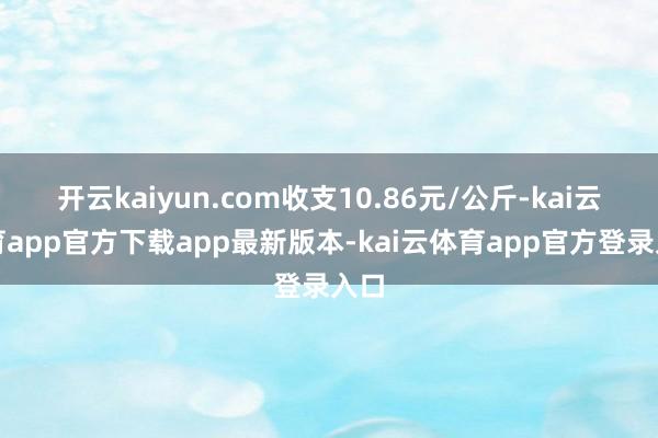 开云kaiyun.com收支10.86元/公斤-kai云体育app官方下载app最新版本-kai云体育app官方登录入口