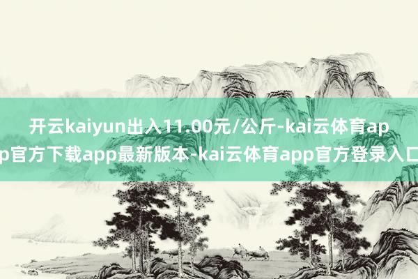 开云kaiyun出入11.00元/公斤-kai云体育app官方下载app最新版本-kai云体育app官方登录入口