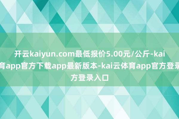 开云kaiyun.com最低报价5.00元/公斤-kai云体育app官方下载app最新版本-kai云体育app官方登录入口