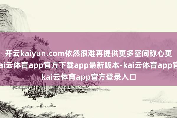 开云kaiyun.com依然很难再提供更多空间称心更多的需求-kai云体育app官方下载app最新版本-kai云体育app官方登录入口