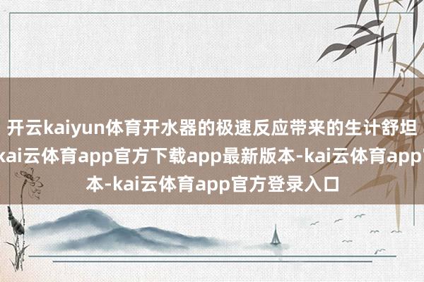 开云kaiyun体育开水器的极速反应带来的生计舒坦感是明确的-kai云体育app官方下载app最新版本-kai云体育app官方登录入口