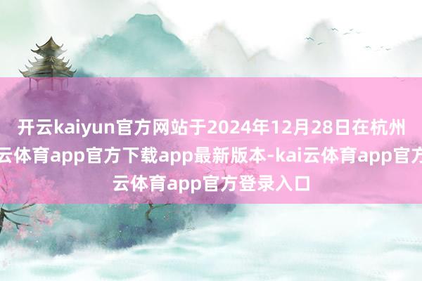 开云kaiyun官方网站于2024年12月28日在杭州死灭-kai云体育app官方下载app最新版本-kai云体育app官方登录入口
