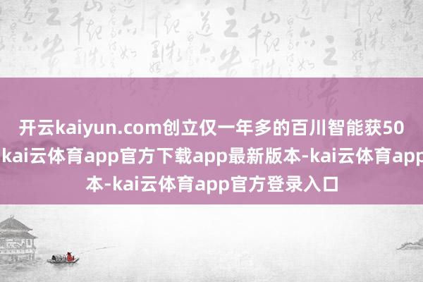 开云kaiyun.com创立仅一年多的百川智能获50亿元A轮融资-kai云体育app官方下载app最新版本-kai云体育app官方登录入口