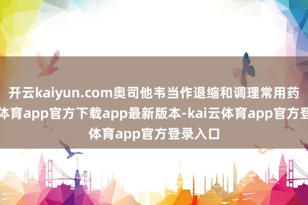 开云kaiyun.com奥司他韦当作退缩和调理常用药-kai云体育app官方下载app最新版本-kai云体育app官方登录入口