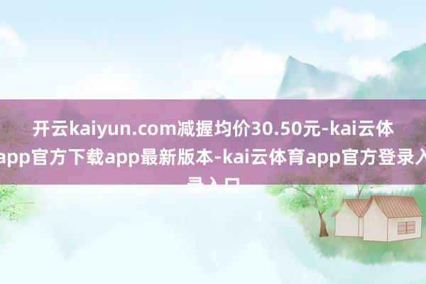 开云kaiyun.com减握均价30.50元-kai云体育app官方下载app最新版本-kai云体育app官方登录入口