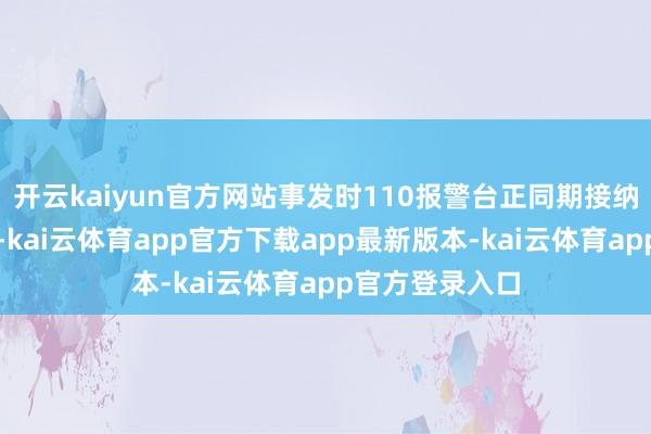 开云kaiyun官方网站事发时110报警台正同期接纳多起公共报警-kai云体育app官方下载app最新版本-kai云体育app官方登录入口