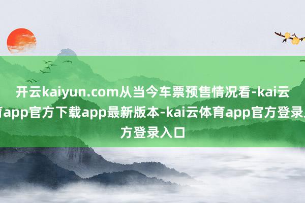 开云kaiyun.com从当今车票预售情况看-kai云体育app官方下载app最新版本-kai云体育app官方登录入口