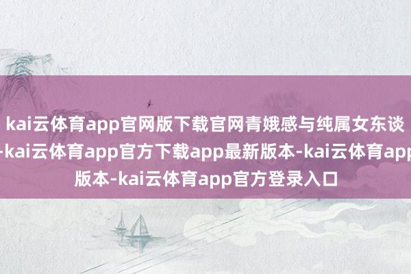 kai云体育app官网版下载官网青娥感与纯属女东谈主味相互碰撞-kai云体育app官方下载app最新版本-kai云体育app官方登录入口