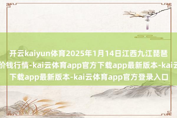 开云kaiyun体育2025年1月14日江西九江琵琶湖农产物物流有限公司价钱行情-kai云体育app官方下载app最新版本-kai云体育app官方登录入口