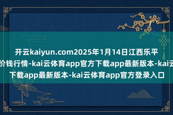 开云kaiyun.com2025年1月14日江西乐平蔬菜农居品批发大市集价钱行情-kai云体育app官方下载app最新版本-kai云体育app官方登录入口