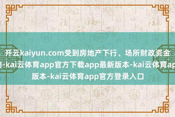 开云kaiyun.com受到房地产下行、场所财政资金垂危等身分影响-kai云体育app官方下载app最新版本-kai云体育app官方登录入口