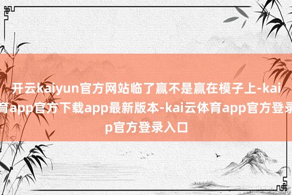 开云kaiyun官方网站临了赢不是赢在模子上-kai云体育app官方下载app最新版本-kai云体育app官方登录入口