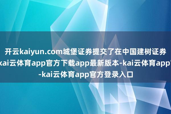 开云kaiyun.com城堡证券提交了在中国建树证券公司的央求-kai云体育app官方下载app最新版本-kai云体育app官方登录入口