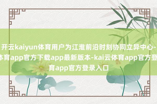 开云kaiyun体育用户为江淮前沿时刻协同立异中心-kai云体育app官方下载app最新版本-kai云体育app官方登录入口