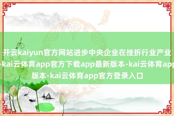 开云kaiyun官方网站进步中央企业在挫折行业产业中的地位作用-kai云体育app官方下载app最新版本-kai云体育app官方登录入口