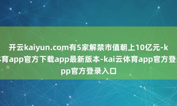 开云kaiyun.com有5家解禁市值朝上10亿元-kai云体育app官方下载app最新版本-kai云体育app官方登录入口