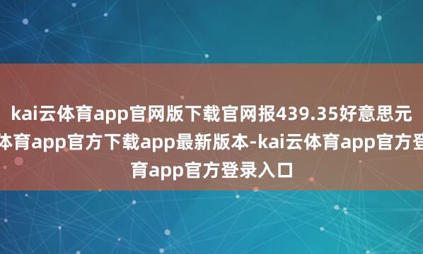 kai云体育app官网版下载官网报439.35好意思元-kai云体育app官方下载app最新版本-kai云体育app官方登录入口