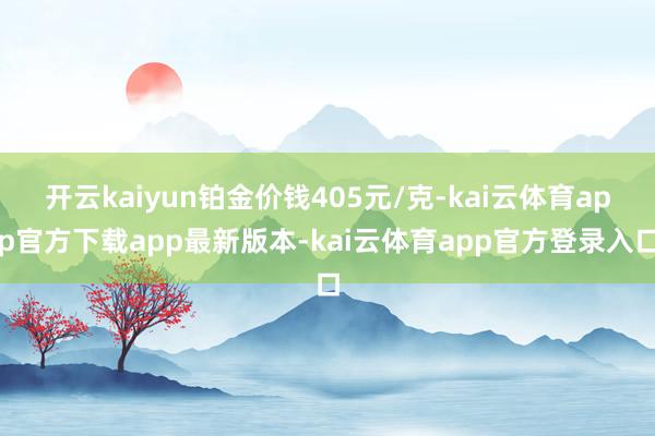 开云kaiyun铂金价钱405元/克-kai云体育app官方下载app最新版本-kai云体育app官方登录入口