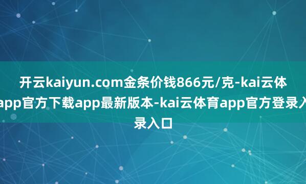 开云kaiyun.com金条价钱866元/克-kai云体育app官方下载app最新版本-kai云体育app官方登录入口
