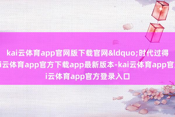 kai云体育app官网版下载官网&ldquo;时代过得太快了-kai云体育app官方下载app最新版本-kai云体育app官方登录入口