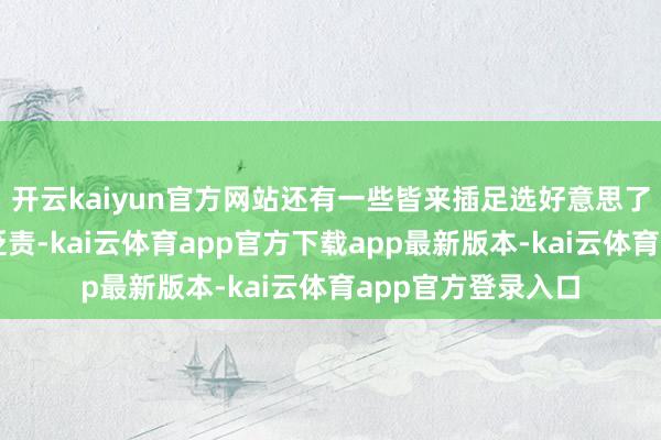 开云kaiyun官方网站还有一些皆来插足选好意思了却涓滴不作形象贬责-kai云体育app官方下载app最新版本-kai云体育app官方登录入口