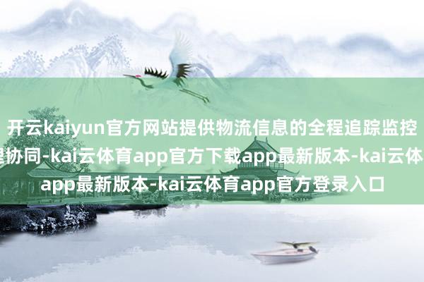 开云kaiyun官方网站提供物流信息的全程追踪监控奇迹和质地异议处理协同-kai云体育app官方下载app最新版本-kai云体育app官方登录入口