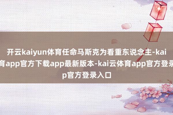 开云kaiyun体育任命马斯克为看重东说念主-kai云体育app官方下载app最新版本-kai云体育app官方登录入口