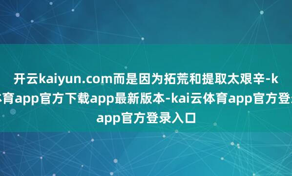 开云kaiyun.com而是因为拓荒和提取太艰辛-kai云体育app官方下载app最新版本-kai云体育app官方登录入口