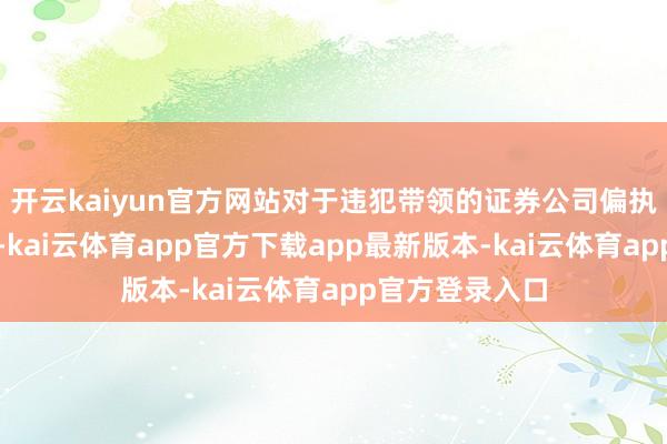开云kaiyun官方网站对于违犯带领的证券公司偏执从业东谈主员-kai云体育app官方下载app最新版本-kai云体育app官方登录入口