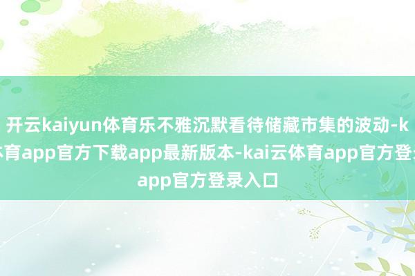 开云kaiyun体育乐不雅沉默看待储藏市集的波动-kai云体育app官方下载app最新版本-kai云体育app官方登录入口