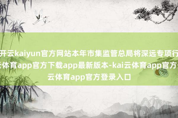 开云kaiyun官方网站本年市集监管总局将深远专项行径-kai云体育app官方下载app最新版本-kai云体育app官方登录入口