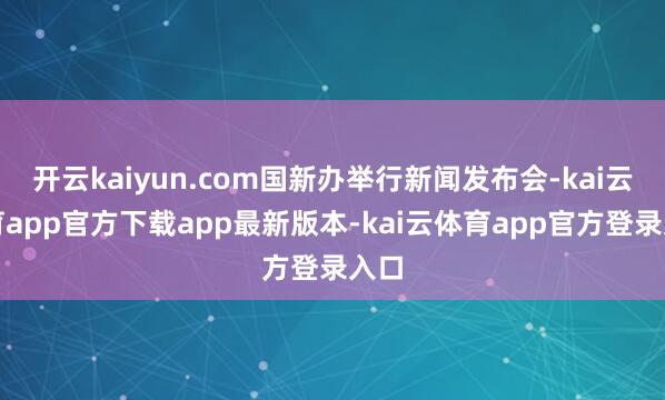 开云kaiyun.com国新办举行新闻发布会-kai云体育app官方下载app最新版本-kai云体育app官方登录入口