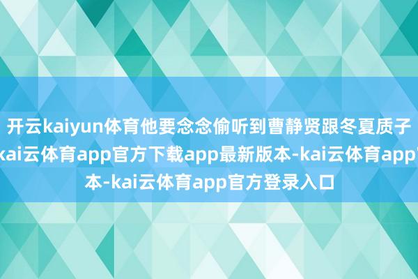 开云kaiyun体育他要念念偷听到曹静贤跟冬夏质子的话语本体-kai云体育app官方下载app最新版本-kai云体育app官方登录入口