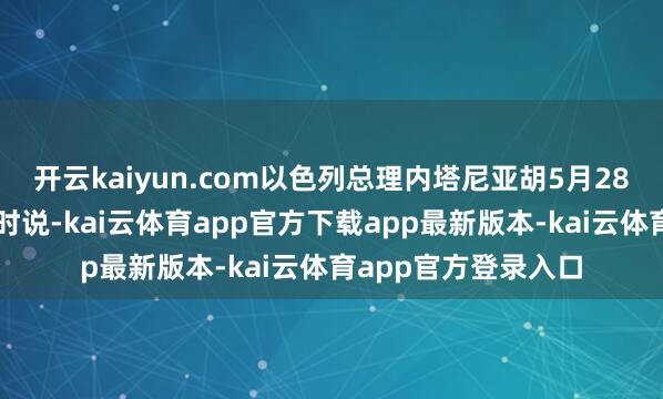 开云kaiyun.com以色列总理内塔尼亚胡5月28日在议会发表言语时说-kai云体育app官方下载app最新版本-kai云体育app官方登录入口