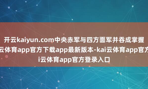 开云kaiyun.com中央赤军与四方面军并吞成掌握两路-kai云体育app官方下载app最新版本-kai云体育app官方登录入口