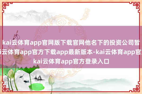 kai云体育app官网版下载官网他名下的投资公司暂时取消-kai云体育app官方下载app最新版本-kai云体育app官方登录入口