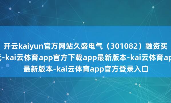 开云kaiyun官方网站久盛电气（301082）融资买入1764.21万元-kai云体育app官方下载app最新版本-kai云体育app官方登录入口