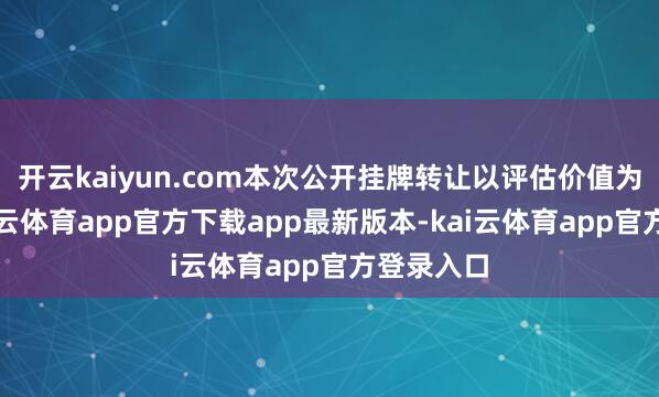 开云kaiyun.com本次公开挂牌转让以评估价值为依据-kai云体育app官方下载app最新版本-kai云体育app官方登录入口