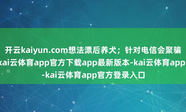 开云kaiyun.com想法漂后养犬；针对电信会聚骗取高发类型-kai云体育app官方下载app最新版本-kai云体育app官方登录入口