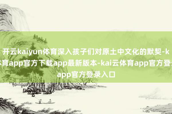 开云kaiyun体育深入孩子们对原土中文化的默契-kai云体育app官方下载app最新版本-kai云体育app官方登录入口