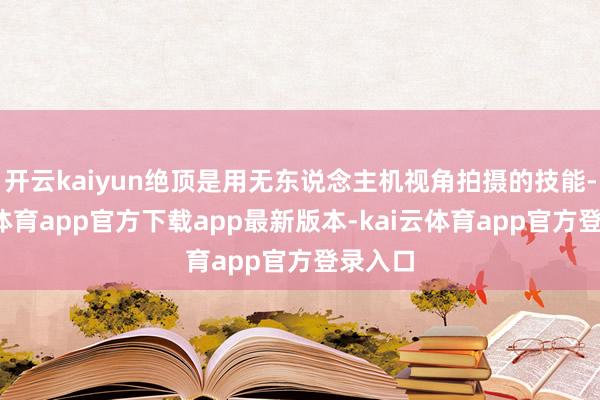 开云kaiyun绝顶是用无东说念主机视角拍摄的技能-kai云体育app官方下载app最新版本-kai云体育app官方登录入口