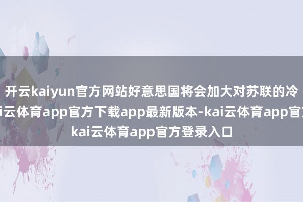 开云kaiyun官方网站好意思国将会加大对苏联的冷战力度-kai云体育app官方下载app最新版本-kai云体育app官方登录入口