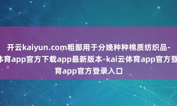 开云kaiyun.com粗鄙用于分娩种种棉质纺织品-kai云体育app官方下载app最新版本-kai云体育app官方登录入口
