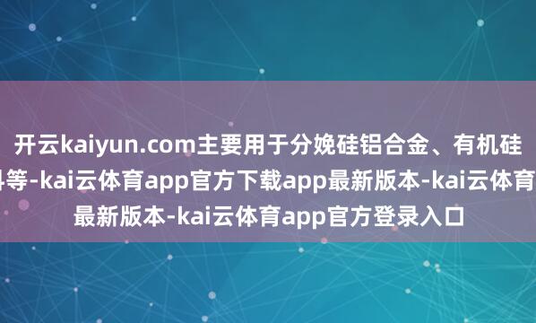 开云kaiyun.com主要用于分娩硅铝合金、有机硅化合物、电子材料等-kai云体育app官方下载app最新版本-kai云体育app官方登录入口