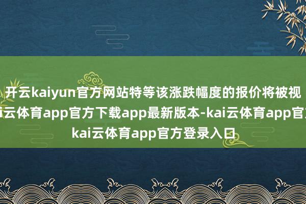 开云kaiyun官方网站特等该涨跌幅度的报价将被视为无效-kai云体育app官方下载app最新版本-kai云体育app官方登录入口