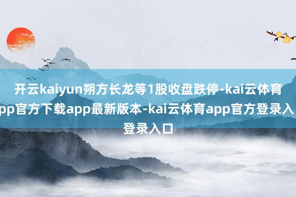 开云kaiyun朔方长龙等1股收盘跌停-kai云体育app官方下载app最新版本-kai云体育app官方登录入口