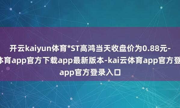 开云kaiyun体育*ST高鸿当天收盘价为0.88元-kai云体育app官方下载app最新版本-kai云体育app官方登录入口